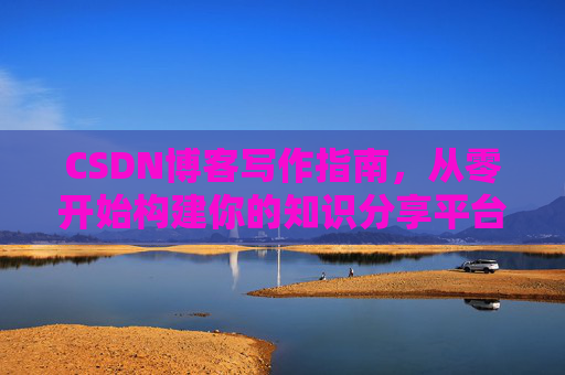CSDN博客写作指南,从零开始构建你的知识分享平台 CSDN博客写作指南,从零开始构建你的知识分享平台